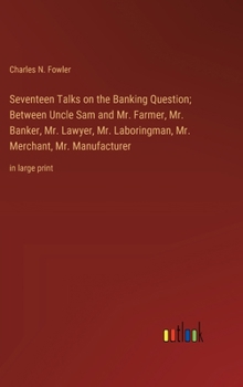 Seventeen Talks on the Banking Question; Between Uncle Sam and Mr. Farmer, Mr. Banker, Mr. Lawyer, Mr. Laboringman, Mr. Merchant, Mr. Manufacturer: in large print