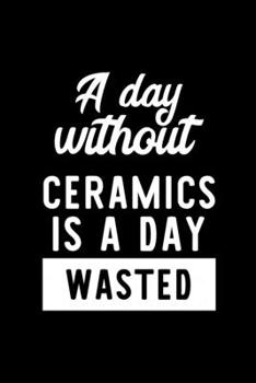 A Day Without Ceramics Is A Day Wasted: Notebook for Ceramics Lover | Great Christmas & Birthday Gift Idea for Ceramics Fan | Ceramics Journal | Ceramics Fan Diary | 100 pages 6x9 inches