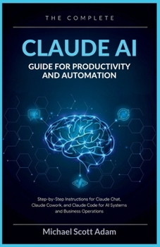 The Complete Claude AI Guide for Productivity and Automation: Step-by-Step Instructions for Claude Chat, Claude Cowork, and Claude Code for AI Systems and Business Operations
