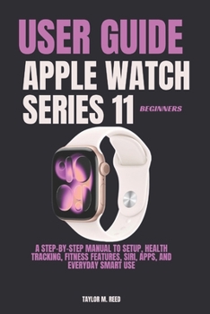 Apple Watch Series 11 Beginners User Guide: A Step-by-Step Manual to Setup, Health Tracking, Fitness Features, Siri, Apps, and Everyday Smart Use