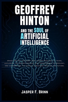 Geoffrey Hinton and the Soul of Artificial Intelligence: Unveiling the visionary who taught machines to think, exploring the breakthroughs that transformed technology, and confronting the ethical ques