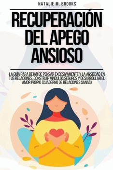 Recuperación del Apego Ansioso: La Guía Para Dejar De Pensar Excesivamente Y La Ansiedad En Tus Relaciones, Construir Vínculos Seguros Y Desarrollar E