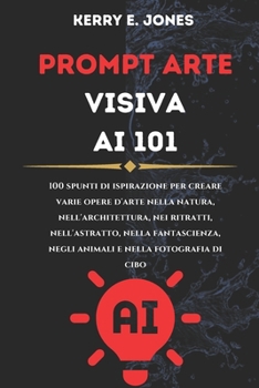 PROMPT ARTE Visiva AI 101: 100 Spunti Di Ispirazione Per Creare Varie Opere D'arte Nella Natura, Nell'architettura, Nei Ritratti, Nell'astratto,