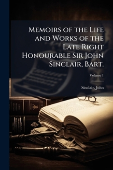 Memoirs of the Life and Works of the Late Right Honourable Sir John Sinclair, Bart., Volume 1