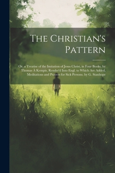 The Christian's Pattern: Or, a Treatise of the Imitation of Jesus Christ, in Four Books, by Thomas À Kempis, Render'd Into Engl. to Which Are Added, Meditations and Prayers for Sick Persons. by G. Sta