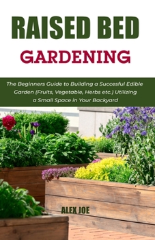 Raised Bed Gardening: The Beginners Guide to Building a Succesful Edible Garden (Fruits, Vegetable, Herbs etc.) Utilizing a Small Space in Your Backyard