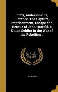 Hardcover Libby, Andersonville, Florence. The Capture, Imprisonment, Escape and Rescue of John Harrold. a Union Soldier in the War of the Rebellion .. Book