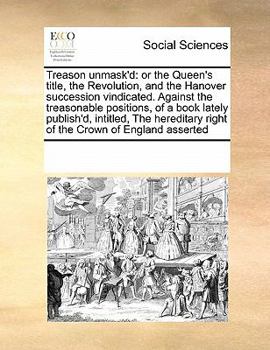 Treason unmask'd: or the Queen's title, the Revolution, and the Hanover succession vindicated. Against the treasonable positions, of a book lately ... right of the Crown of England asserted