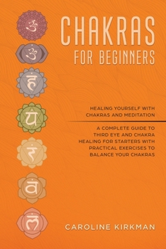 Chakras for Beginners: Healing Yourself With Chakras and Meditation. A Complete Guide to Third Eye and Chakra Healing for Starters With Practical Exercises to Balance Your Chakras