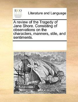 A review of the Tragedy of Jane Shore. Consisting of observations on the characters, manners, stile, and sentiments.