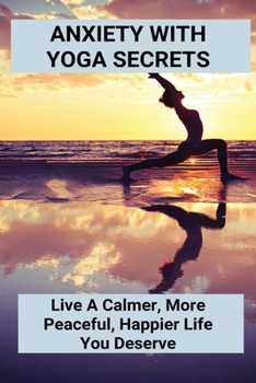 Anxiety With Yoga Secrets: Live A Calmer, More Peaceful, Happier Life You Deserve
