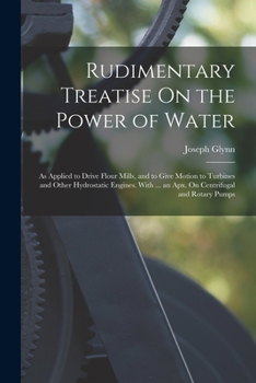 Rudimentary Treatise On the Power of Water: As Applied to Drive Flour Mills, and to Give Motion to Turbines and Other Hydrostatic Engines. with ... an ... and Rotary Pumps - Primary Source Edition