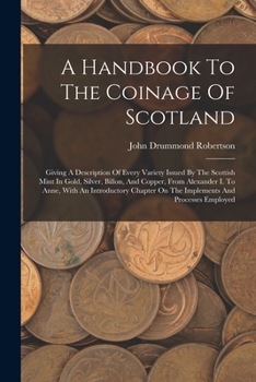 A Handbook To The Coinage Of Scotland: Giving A Description Of Every Variety Issued By The Scottish Mint In Gold, Silver, Billon, And Copper, From ... On The Implements And Processes Employed