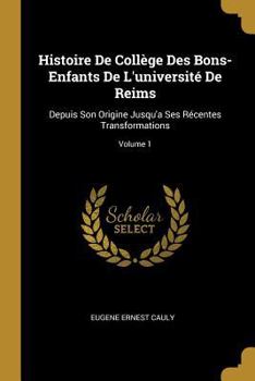 Histoire de Coll�ge Des Bons-Enfants de l'Universit� de Reims: Depuis Son Origine Jusqu'a Ses R�centes Transformations; Volume 1