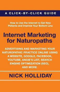 Internet Marketing for Naturopaths: Advertising and Marketing Your Naturopathic Practice Online Using a Website, Google, Facebook, YouTube, Angie's List, Search Engine Optimization (SEO), and More.