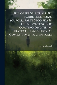Dell'opere Spirituali del Padre D. Lorenzo Scupoli, ...Parte Seconda in Cui Si Contengono Quattro Divotissimi Trattati ...I. Aggiunta Al Combattimento