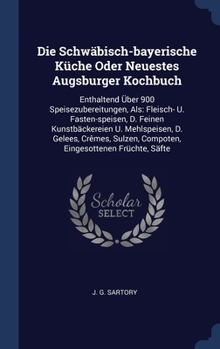 Die Schwäbisch-bayerische Küche Oder Neuestes Augsburger Kochbuch: Enthaltend Über 900 Speisezubereitungen, Als: Fleisch- U. Fasten-speisen, D. Feinen ... Compoten, Eingesottenen Früchte, Säfte