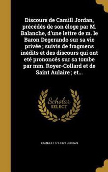 Discours de Camill Jordan, Precedes de Son Eloge Par M. Balanche, D'Une Lettre de M. Le Baron Degerando Sur Sa Vie Privee; Suivis de Fragmens Inedits Et Des Discours Qui Ont Ete Prononces Sur Sa Tombe