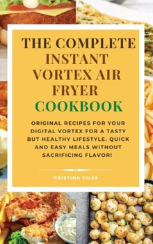 The complete Instant Vortex Air Fryer Cookbook: Original Recipes for Your Digital Vortex for a Tasty But Healthy Lifestyle. Quick and easy meals without sacrificing flavor!