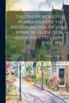 The One Hundredth Anniversary of the Incorporation of the Town of Arlington, Massachusetts ... June First, 1907 - Primary Source Edition