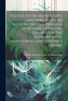 A Guide to the Manuscripts and Printed Books Illustrating the Progress of Musical Notation, Exhibited in the Department of Manuscripts and the King's