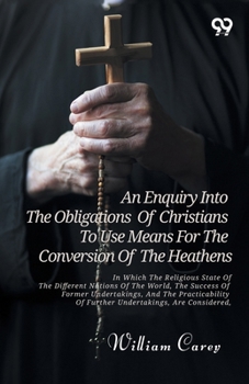 An Enquiry Into The Obligations Of Christians To Use Means For The Conversion Of The Heathens: In Which The Religious State Of The Different Nations ... Of Further Undertakings, Are Considered