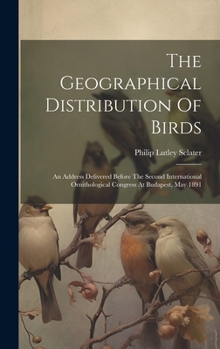 Hardcover The Geographical Distribution Of Birds: An Address Delivered Before The Second International Ornithological Congress At Budapest, May 1891 Book