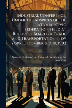Industrial conference, under the auspices of the National civic federation, held at rooms of Board of trade and transportation, New York, December 8, 9, 10, 1902