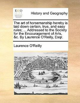 The art of horsemanship hereby is laid down certain, true, and easy rules; ... Addressed to the Society for the Encouragement of Arts, &c. By Laurence O'Reilly, Esqr.