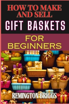 HOW TO MAKE AND SELL GIFT BASKETS FOR BEGINNERS: Step-By-Step Guide To Designing, Assembling, And Marketing Profitable Packaging Tips, And Sales Strategies