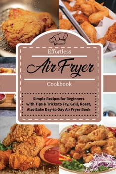 Effortless Air Fryer Cookbook: Simple Recipes for Beginners with Tips and Tricks to Fry, Grill, Roast, also Bake Day-to-Day Air Fryer Book