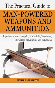 Paperback The Practical Guide to Man-Powered Weapons and Ammunition: Experiments with Catapults, Musketballs, Stonebows, Blowpipes, Big Airguns, and Bullet Bows Book