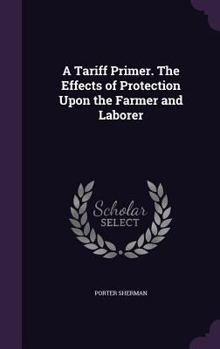 Hardcover A Tariff Primer. The Effects of Protection Upon the Farmer and Laborer Book