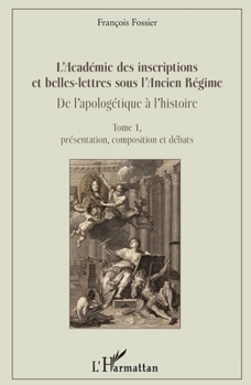 L'Académie des inscriptions et belles-lettres sous l'Ancien Régime: De l'apologétique à l'histoire Tome 1, présentation, composition et débats (French Edition)