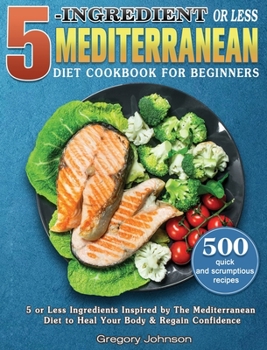 Hardcover 5-Ingredient or Less Mediterranean Diet Cookbook For Beginners: 500 quick and scrumptious recipes with 5 or Less Ingredients Inspired by The Mediterra Book