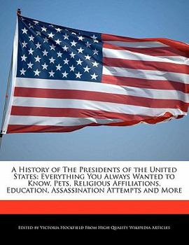 A History of the Presidents of the United States : Everything You Always Wanted to Know, Pets, Religious Affiliations, Education, Assassination Attempt