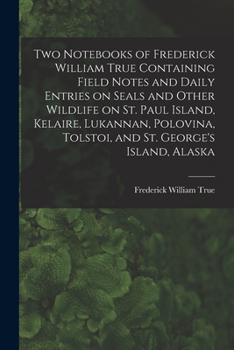 Paperback Two Notebooks of Frederick William True Containing Field Notes and Daily Entries on Seals and Other Wildlife on St. Paul Island, Kelaire, Lukannan, Po Book