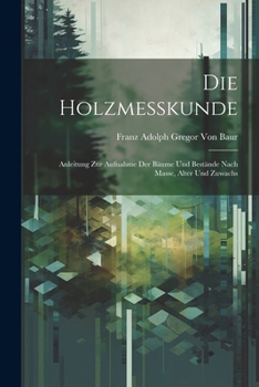 Die Holzmesskunde: Anleitung Zur Aufnahme Der Bäume Und Bestände Nach Masse, Alter Und Zuwachs