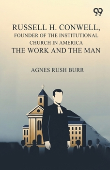 Russell H. Conwell, Founder Of The Institutional Church In America The Work And The Man