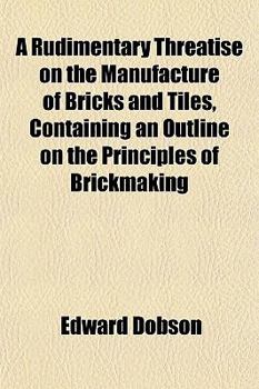 A Rudimentary Threatise on the Manufacture of Bricks and Tiles, Containing an Outline on the Principles of Brickmaking