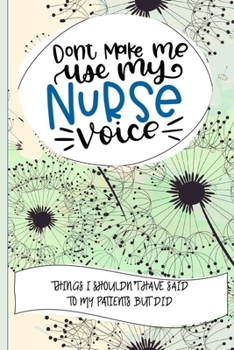 Don't Make Me Use My Nurse Voice Things I Shouldn't Have Said To My Patients But Did: Nurse Educator Gifts And Quotes Journal