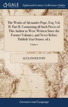 Hardcover The Works of Alexander Pope, Esq; Vol. II. Part II. Containing all Such Pieces of This Author as Were Written Since the Former Volumes, and Never Befo Book