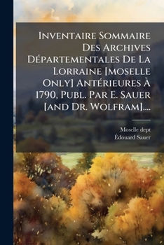 Inventaire Sommaire Des Archives DÃ(c)partementales De La Lorraine [moselle Only] AntÃ(c)rieures Ã 1790, Publ. Par E. Sauer [and Dr. Wolfram].... (French Edition)