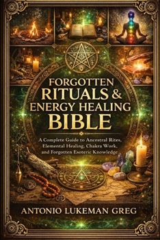 FORGOTTEN RITUALS & ENERGY HEALING BIBLE: A Complete Guide to Ancestral Rites, Elemental Healing, Chakra Work, and Forgotten Esoteric Knowledge