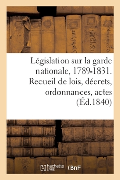 Paperback Législation Relative À La Garde Nationale, de 1789 Au 22 Mars 1831: Recueil de Lois, Décrets, Ordonnances Et Autres Actes de l'Autorité Concernant La [French] Book