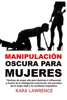 Manipulación oscura para mujeres: Tácticas de mujer alfa para dominar e influenciar a través de la inteligencia emocional, los secretos de la mujer fatal y la confianza magnética.
