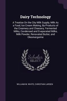 Dairy Technology: A Treatise On the City Milk Supply, Milk As a Food, Ice Cream Making, By-Products of the Creamery and Cheesery, Fermented Milks, ... Powder, Renovated Butter, and Oleomargarine