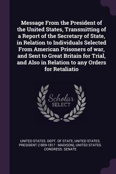 Message from the President of the United States, Transmitting of a Report of the Secretary of State, in Relation to Individuals Selected from American Prisoners of War, and Sent to Great Britain for T