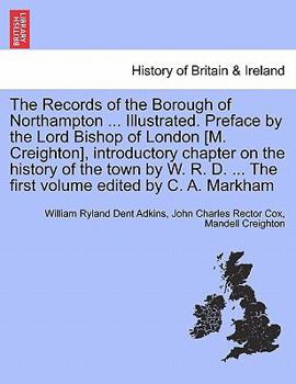 The Records of the Borough of Northampton ... Illustrated. Preface by the Lord Bishop of London [M. Creighton], introductory chapter on the history of ... ... The first volume edited by C. A. Markham