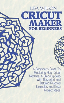 Hardcover Cricut Maker for Beginners: A Beginner's Guide To Mastering Your Cricut Machine. A Step-By-Step With Illustrated and Detailed Practical Examples a Book